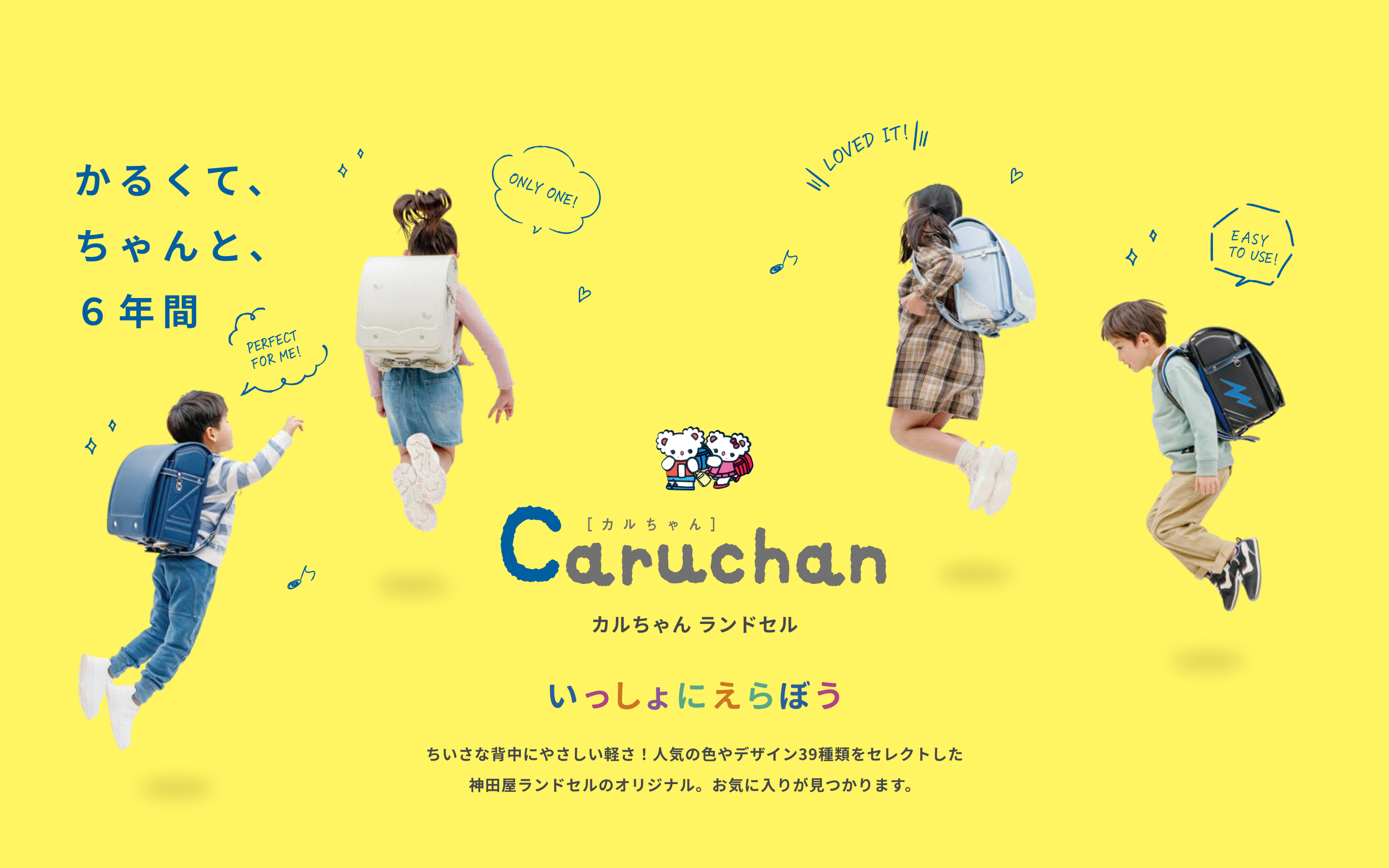 軽くて、ちゃんと、6年間 Caruchan カルちゃん ランドセル いっしょにえらぼう ちいさな背中にやさしい軽さ！人気の色やデザイン39種類をセレクトした神田屋ランドセルのオリジナル。お気に入りが見つかります。