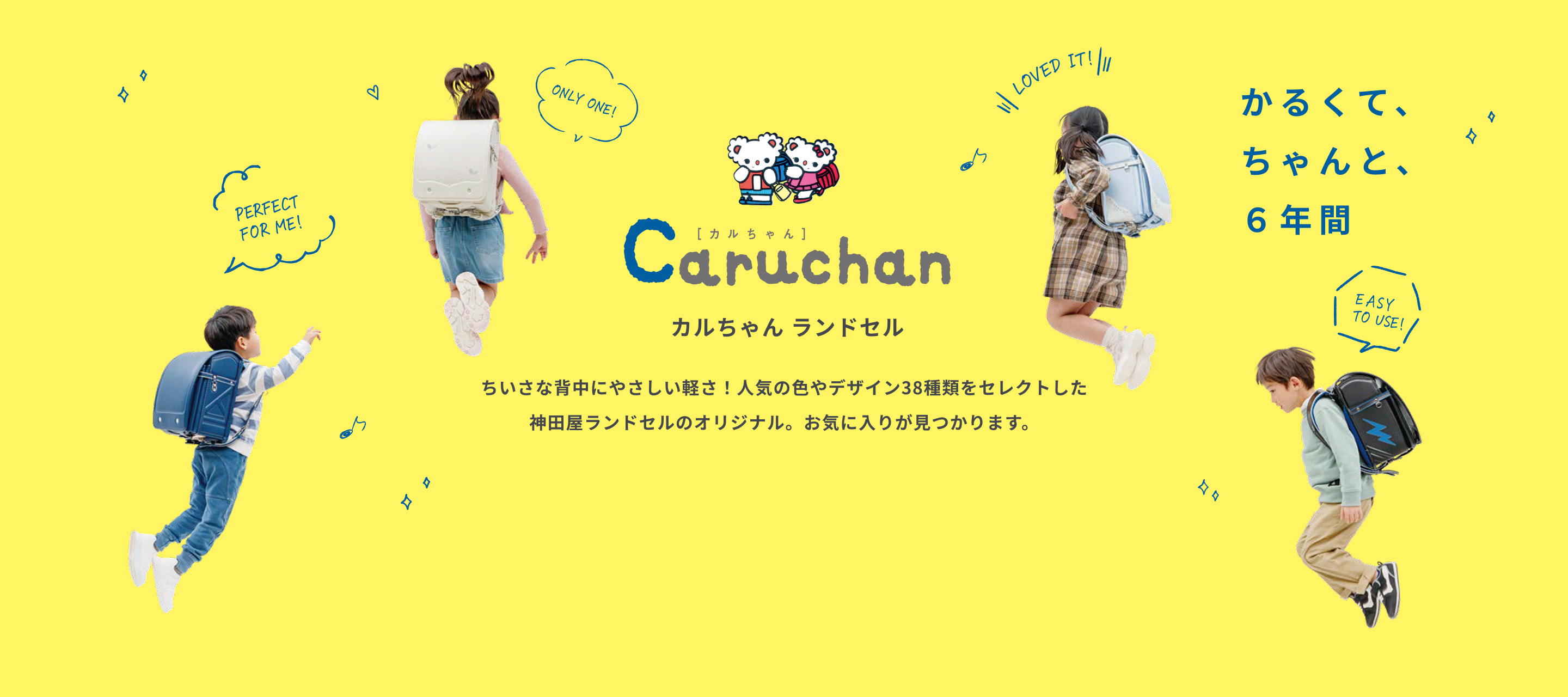 カルちゃん ランドセル かるくて、ちゃんと、６年間 ちいさな背中にやさしい軽さ！人気の色やデザイン38種類をセレクトした神田屋ランドセルのオリジナル。お気に入りが見つかります。